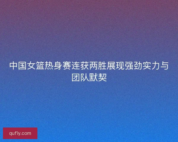 中国女篮热身赛连获两胜展现强劲实力与团队默契