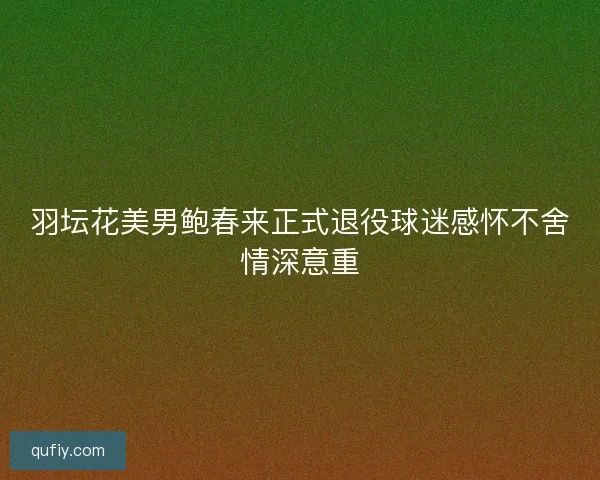 羽坛花美男鲍春来正式退役球迷感怀不舍情深意重