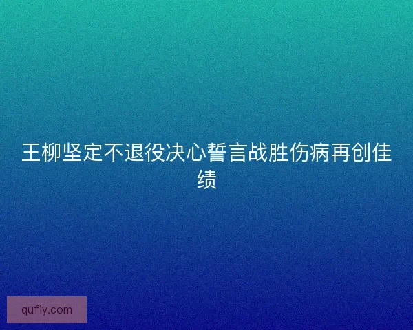 王柳坚定不退役决心誓言战胜伤病再创佳绩