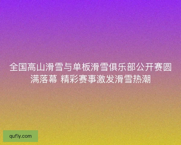 全国高山滑雪与单板滑雪俱乐部公开赛圆满落幕 精彩赛事激发滑雪热潮