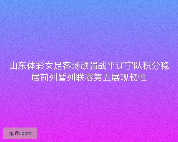山东体彩女足客场顽强战平辽宁队积分稳居前列暂列联赛第五展现韧性