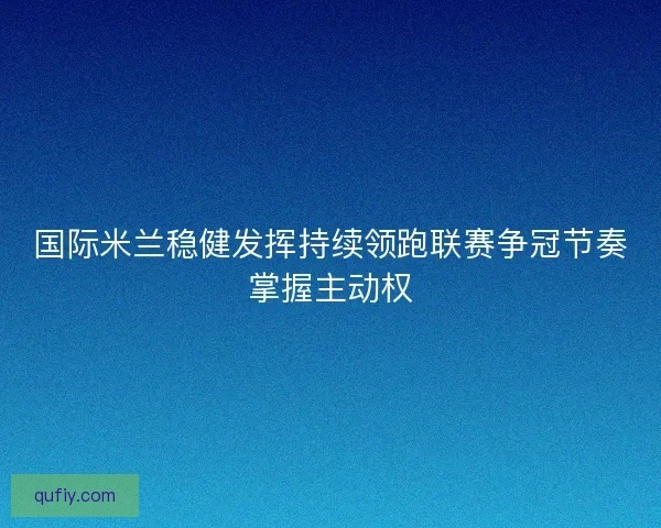 国际米兰稳健发挥持续领跑联赛争冠节奏掌握主动权