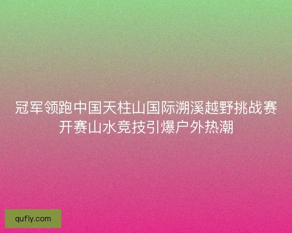 冠军领跑中国天柱山国际溯溪越野挑战赛开赛山水竞技引爆户外热潮