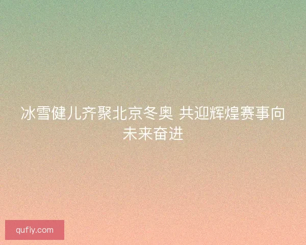 冰雪健儿齐聚北京冬奥 共迎辉煌赛事向未来奋进